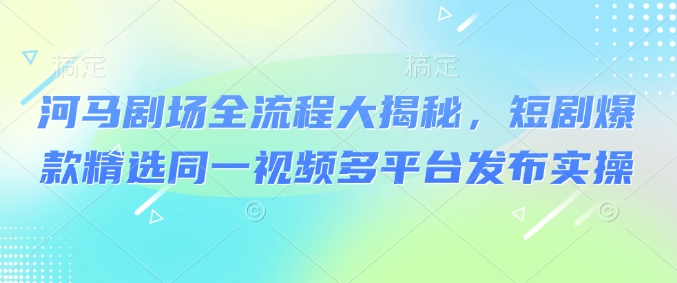 河马剧场全流程大揭秘,短剧爆款精选同一视频多平台发布实操-知乎者也