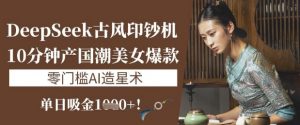 DeepSeek古风印钞机:10分钟产国潮美女爆款,单日吸金1k+,零门槛AI造星术-知乎者也