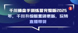 千川操盘手训练营完整版2025年,千川升级版重磅更新,玩转直播带货-知乎者也