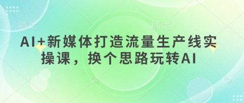 AI+新媒体打造流量生产线实操课,换个思路玩转AI-知乎者也