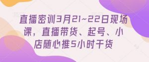 直播密训3月21~22日现场课，​直播带货、起号、小店随心推5小时干货-知乎者也
