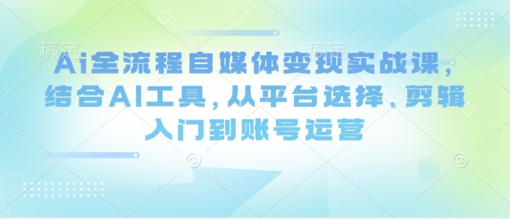 Ai全流程自媒体变现实战课,结合AI工具,从平台选择、剪辑入门到账号运营-知乎者也