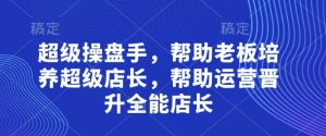 超级操盘手,帮助老板培养超级店长,帮助运营晋升全能店长-知乎者也