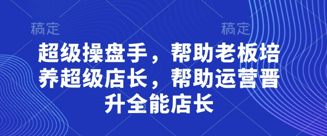 超级操盘手,帮助老板培养超级店长,帮助运营晋升全能店长-知乎者也