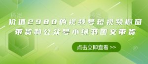 价值2980的视频号短视频橱窗带货和公众号小绿书图文带货-知乎者也