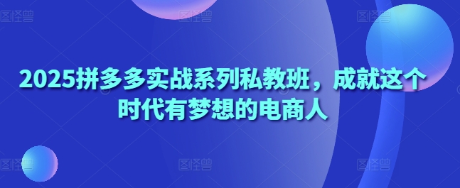2025拼多多实战系列私教班,成就这个时代有梦想的电商人-知乎者也