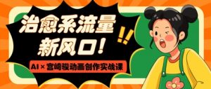 治愈系流量新风口,AI+宫崎骏动画创作实战课,从0到1打造爆款视频-知乎者也