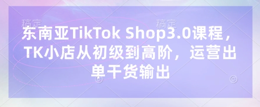 东南亚TikTok Shop3.0课程,TK小店从初级到高阶,运营出单干货输出-知乎者也