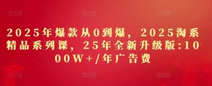 2025年爆款从0到爆,2025淘系精品系列课,25年全新升级版:1000W+1年广告费-知乎者也
