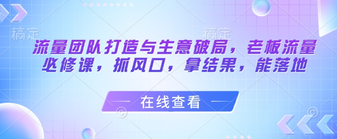 流量团队打造与生意破局,老板流量必修课,抓风口,拿结果,能落地-知乎者也