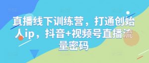 直播线下训练营,打通创始人ip,抖音+视频号直播流量密码-知乎者也