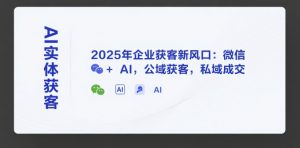 AI实体获客，2025年企业获客新风口：微信+ AI，公域获客，私域成交-知乎者也