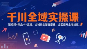 千川全域实操课,短视频+商品卡+直播,全域计划基础搭建,全面提升全域投放-知乎者也