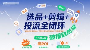 选品+剪辑+投流全闭环,破播自然流+撬动高ROI,手把手打通“选品-剪辑-测品-千川随心推”全链-知乎者也