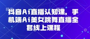 抖音Ai直播认知课，手机端Ai美女跳舞直播全套线上课程-知乎者也