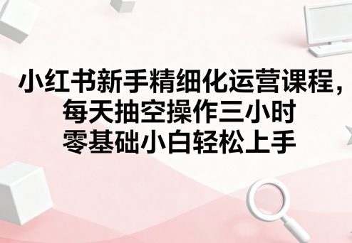 小红书新手精细化运营课程,每天抽空操作三小时,零基础小白轻松上手-知乎者也