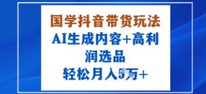 国学抖音带货玩法，AI生成内容+高利润选品，轻松月入1W+-知乎者也